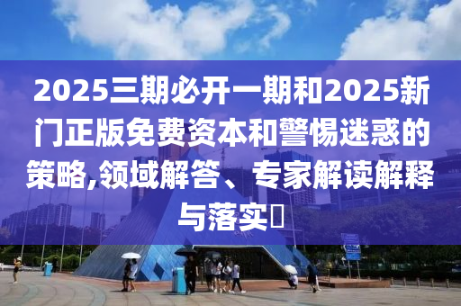 2025三期必開一期和2025新門正版免費資本和警惕迷惑的策略,領域解答、專家解讀解釋與落實?